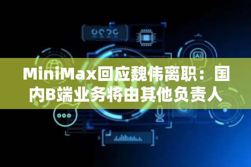 MiniMax回应魏伟离职：国内B端业务将由其他负责人带领团队
