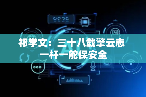 祁学文：三十八载擎云志 一杆一舵保安全