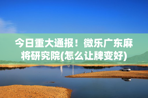 今日重大通报！微乐广东麻将研究院(怎么让牌变好)