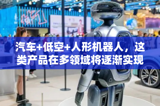 汽车+低空+人形机器人，这类产品在多领域将逐渐实现应用