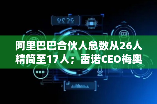 阿里巴巴合伙人总数从26人精简至17人；雷诺CEO梅奥卸任将转任开云集团CEO | 高管动态2025年6月16日-30日