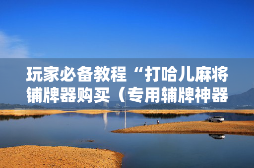 玩家必备教程“打哈儿麻将铺牌器购买（专用辅牌神器免安装）