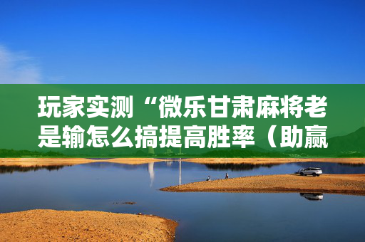 玩家实测“微乐甘肃麻将老是输怎么搞提高胜率（助赢神器通用版）
