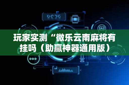 玩家实测“微乐云南麻将有挂吗（助赢神器通用版）