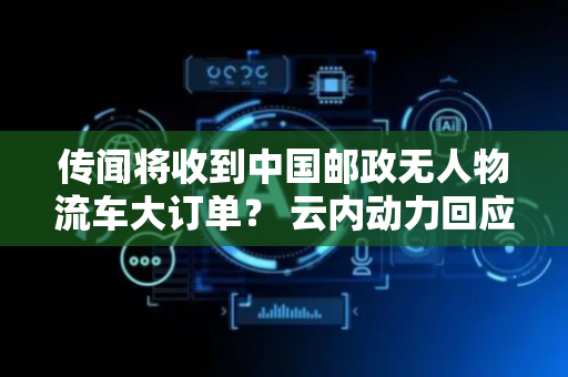 传闻将收到中国邮政无人物流车大订单？ 云内动力回应：未收到相关信息