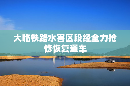 大临铁路水害区段经全力抢修恢复通车