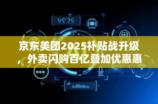 京东美团2025补贴战升级，外卖闪购百亿叠加优惠惠及消费者