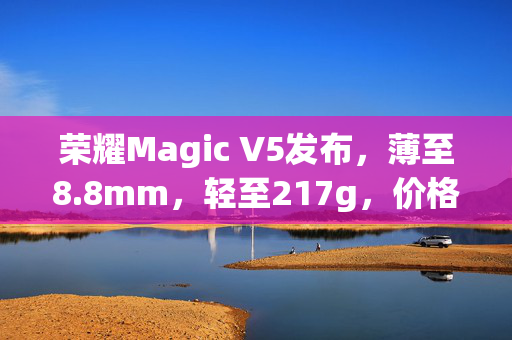 荣耀Magic V5发布，薄至8.8mm，轻至217g，价格8999元起