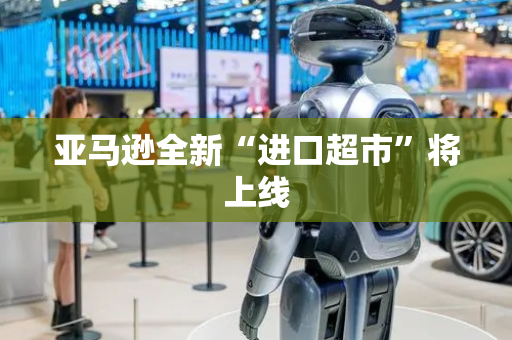 亚马逊全新“进口超市”将上线