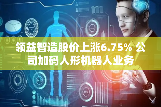 领益智造股价上涨6.75% 公司加码人形机器人业务