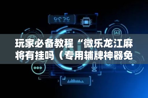 玩家必备教程“微乐龙江麻将有挂吗（专用辅牌神器免安装）