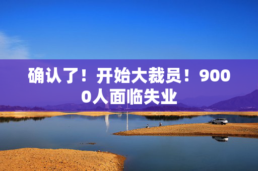 确认了！开始大裁员！9000人面临失业