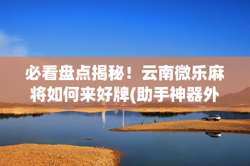 必看盘点揭秘！云南微乐麻将如何来好牌(助手神器外辅工具)