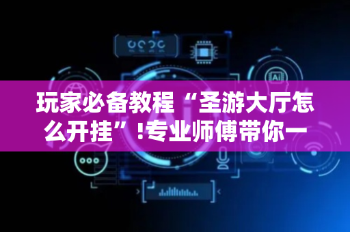 玩家必备教程“圣游大厅怎么开挂”!专业师傅带你一起了解（详细教程）-抖音