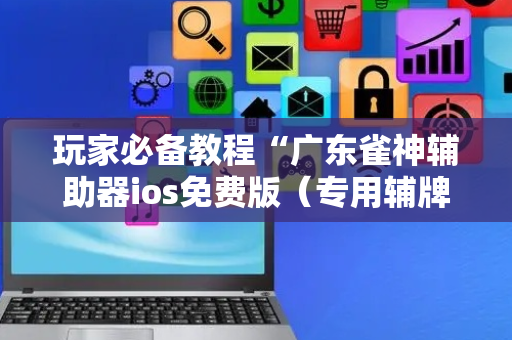 玩家必备教程“广东雀神辅助器ios免费版（专用辅牌神器免安装）
