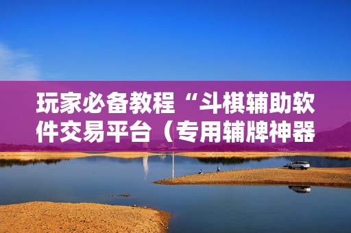 玩家必备教程“斗棋辅助软件交易平台（专用辅牌神器免安装）
