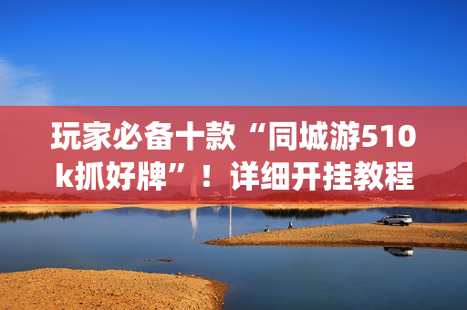 玩家必备十款“同城游510k抓好牌”！详细开挂教程（确实真的有挂)-抖音