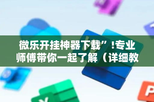 微乐开挂神器下载”!专业师傅带你一起了解（详细教程）-抖音