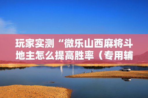 玩家实测“微乐山西麻将斗地主怎么提高胜率（专用辅牌神器免安装）