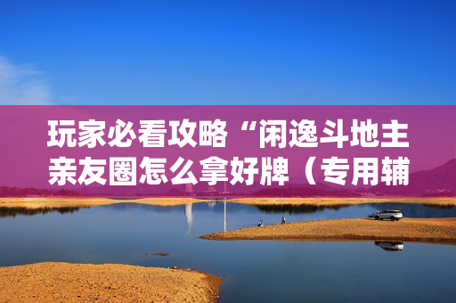 玩家必看攻略“闲逸斗地主亲友圈怎么拿好牌（专用辅牌神器免安装）