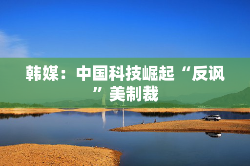 韩媒：中国科技崛起“反讽”美制裁
