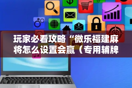 玩家必看攻略“微乐福建麻将怎么设置会赢（专用辅牌神器免安装）