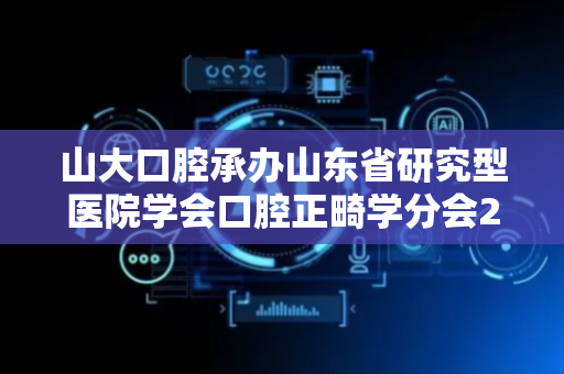 山大口腔承办山东省研究型医院学会口腔正畸学分会2025年学术年会