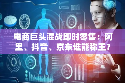 电商巨头混战即时零售：阿里、抖音、京东谁能称王？