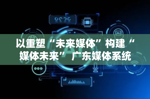 以重塑“未来媒体”构建“媒体未来” 广东媒体系统性变革新意何在？