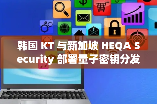 韩国 KT 与新加坡 HEQA Security 部署量子密钥分发技术，增强网络安全