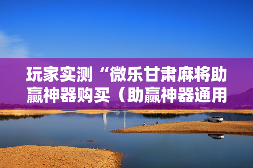 玩家实测“微乐甘肃麻将助赢神器购买（助赢神器通用版）