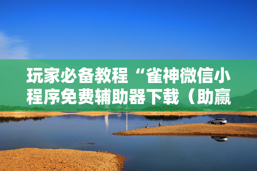 玩家必备教程“雀神微信小程序免费辅助器下载（助赢神器通用版）