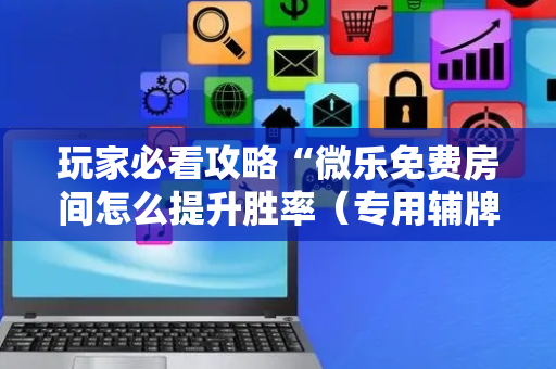 玩家必看攻略“微乐免费房间怎么提升胜率（专用辅牌神器免安装）