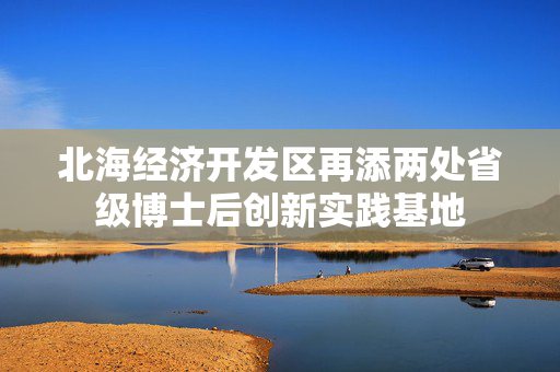北海经济开发区再添两处省级博士后创新实践基地