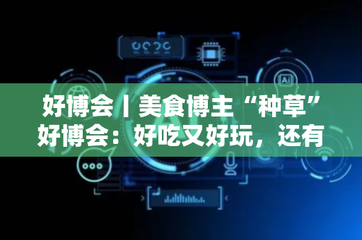 好博会丨美食博主“种草”好博会：好吃又好玩，还有好多“羊毛”可以薅