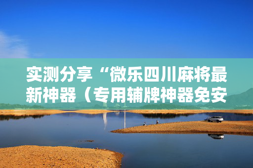 实测分享“微乐四川麻将最新神器（专用辅牌神器免安装）