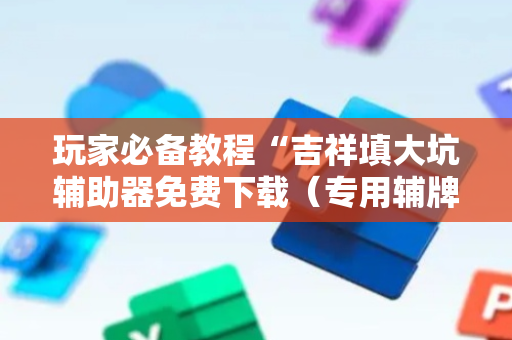 玩家必备教程“吉祥填大坑辅助器免费下载（专用辅牌神器免安装）
