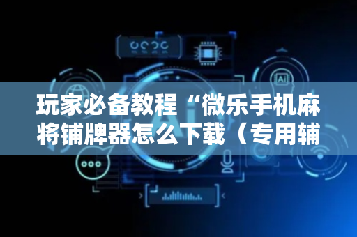玩家必备教程“微乐手机麻将铺牌器怎么下载（专用辅牌神器免安装）