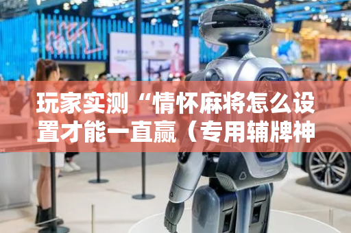 玩家实测“情怀麻将怎么设置才能一直赢（专用辅牌神器免安装）