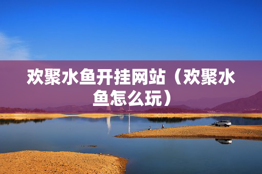 欢聚水鱼开挂网站（欢聚水鱼怎么玩）