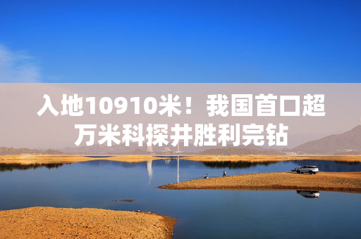 入地10910米！我国首口超万米科探井胜利完钻
