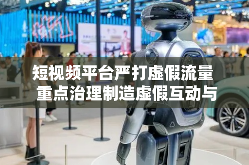 短视频平台严打虚假流量  重点治理制造虚假互动与刷量