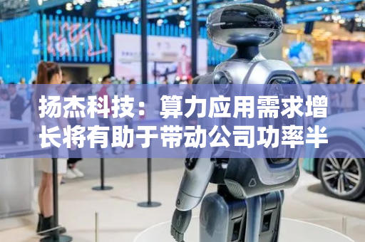 扬杰科技：算力应用需求增长将有助于带动公司功率半导体产品未来需求增长