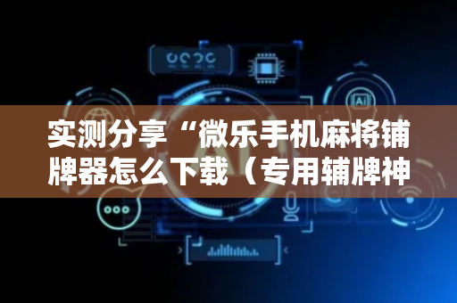 实测分享“微乐手机麻将铺牌器怎么下载（专用辅牌神器免安装）