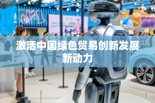 激活中国绿色贸易创新发展新动力