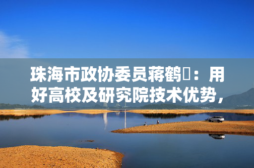 珠海市政协委员蒋鹤芃：用好高校及研究院技术优势，开展中小学“AI+教育”｜2025珠海两会