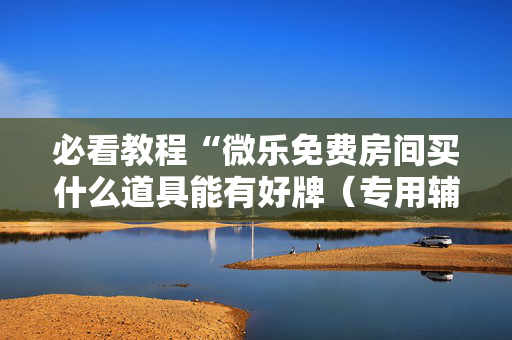 必看教程“微乐免费房间买什么道具能有好牌（专用辅牌神器免安装）