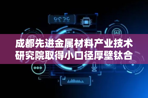 成都先进金属材料产业技术研究院取得小口径厚壁钛合金无缝管生产方法专利