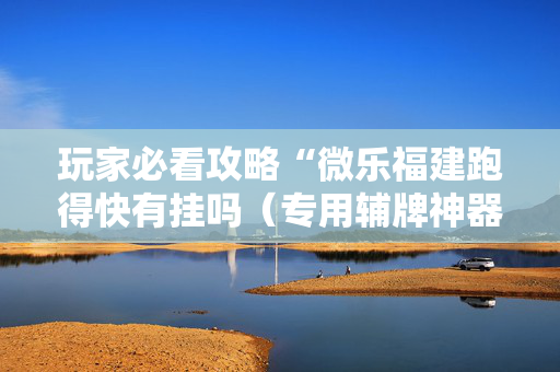 玩家必看攻略“微乐福建跑得快有挂吗（专用辅牌神器免安装）