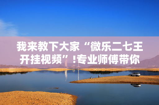 我来教下大家“微乐二七王开挂视频”!专业师傅带你一起了解（详细教程）-抖音